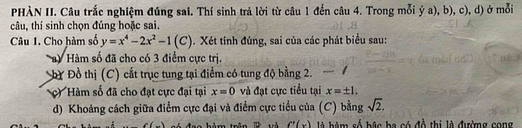 PHÀN II. Câu trắc nghiệm đúng sai. Thí sinh trả lời từ câu 1 đến câu 4. Trong mỗi ý a), b), c), d) ở mỗi 
câu, thí sinh chọn đúng hoặc sai. 
Câu 1. Cho hàm số y=x^4-2x^2-1(C). Xét tính đúng, sai của các phát biểu sau: 
a) Hàm số đã cho có 3 điểm cực trị. 
bY Đồ thị (C) cắt trục tung tại điểm có tung độ bằng 2. 
c) Hàm số đã cho đạt cực đại tại x=0 và đạt cực tiểu tại x=± 1. 
d) Khoảng cách giữa điểm cực đại và điểm cực tiểu của (C) bằng sqrt(2).
f'(x) là hàm số bậc ba có đồ thị là đường cong