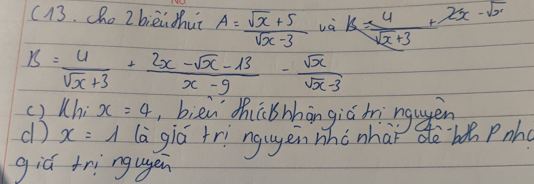 c13. ho 2 bièi thut A= (sqrt(x)+5)/sqrt(x)-3  và k= 4/sqrt(x)+3 +2x-sqrt(x)
B= 4/sqrt(x)+3 + (2x-sqrt(x)-13)/x-9 - sqrt(x)/sqrt(x)-3 
() Whi x=4 bièn zhibhhān giú bringugen 
d) x=1 (a giá tri ngugen who nhaǐ dè `boǔ Pnh 
giú tri ngugen