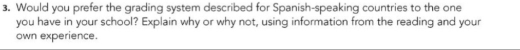 Would you prefer the grading system described for Spanish-speaking countries to the one 
you have in your school? Explain why or why not, using information from the reading and your 
own experience.