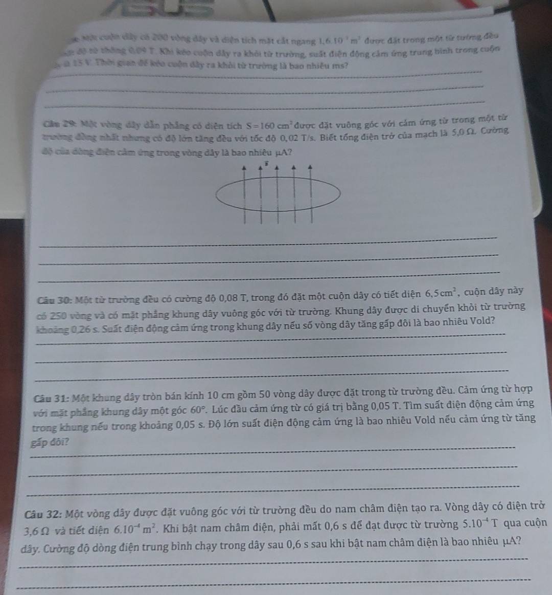 Mới cuận dây có 200 vòng dây và diện tích mặt cắt ngang 1. 6.10^(-3)m^2 được đặt trong một từ tướng đều
ộn độ từ thông 609 T. Khi kếo cuộn dây ra khỏi từ trường, suất điện động cảm ứng trung bình trong cuộn
_
là 15 V. Thời gian để kếo cuộn đây ra khỏi từ trường là bao nhiều ms?
_
_
Cầm 29: Một vòng dây dẫn phẳng có diện tích S=160cm^2 được đặt vuông góc với cảm ứng từ trong một từ
trường đồng nhất nhưng có độ lớn tăng đều với tốc độ 0,02 T/s. Biết tổng điện trở của mạch là 5,0 Ω. Cường
độ của đòng điện cảm ứng trong vòng dây là bao nhiêu μA?
i
_
_
_
Câu 30: Một từ trường đều có cường độ 0,08 T, trong đó đặt một cuộn dây có tiết diện 6,5cm^2 , cuộn dây này
có 250 vòng và có mặt phẳng khung dây vuông góc với từ trường. Khung dây được di chuyển khỏi từ trường
_
khoảng 0,26 s. Suất điện động cảm ứng trong khung dây nếu số vòng dây tăng gấp đôi là bao nhiêu Vold?
_
_
Câu 31: Một khung dây tròn bán kính 10 cm gồm 50 vòng dây được đặt trong từ trường đều. Cảm ứng từ hợp
với mặt phẳng khung dây một góc 60° C. Lúc đầu cảm ứng từ có giá trị bằng 0,05 T. Tìm suất điện động cảm ứng
trong khung nếu trong khoảng 0,05 s. Độ lớn suất điện động cảm ứng là bao nhiêu Vold nếu cảm ứng từ tăng
gấp đôi?
_
_
Câu 32: Một vòng dây được đặt vuông góc với từ trường đều do nam châm điện tạo ra. Vòng dây có điện trở
3,6 Ω và tiết diện 6.10^(-4)m^2. Khi bật nam châm điện, phải mất 0,6 s để đạt được từ trường 5.10^(-4)T qua cuộn
_
dây. Cường độ dòng điện trung bình chạy trong dây sau 0,6 s sau khi bật nam châm điện là bao nhiêu μA?
_