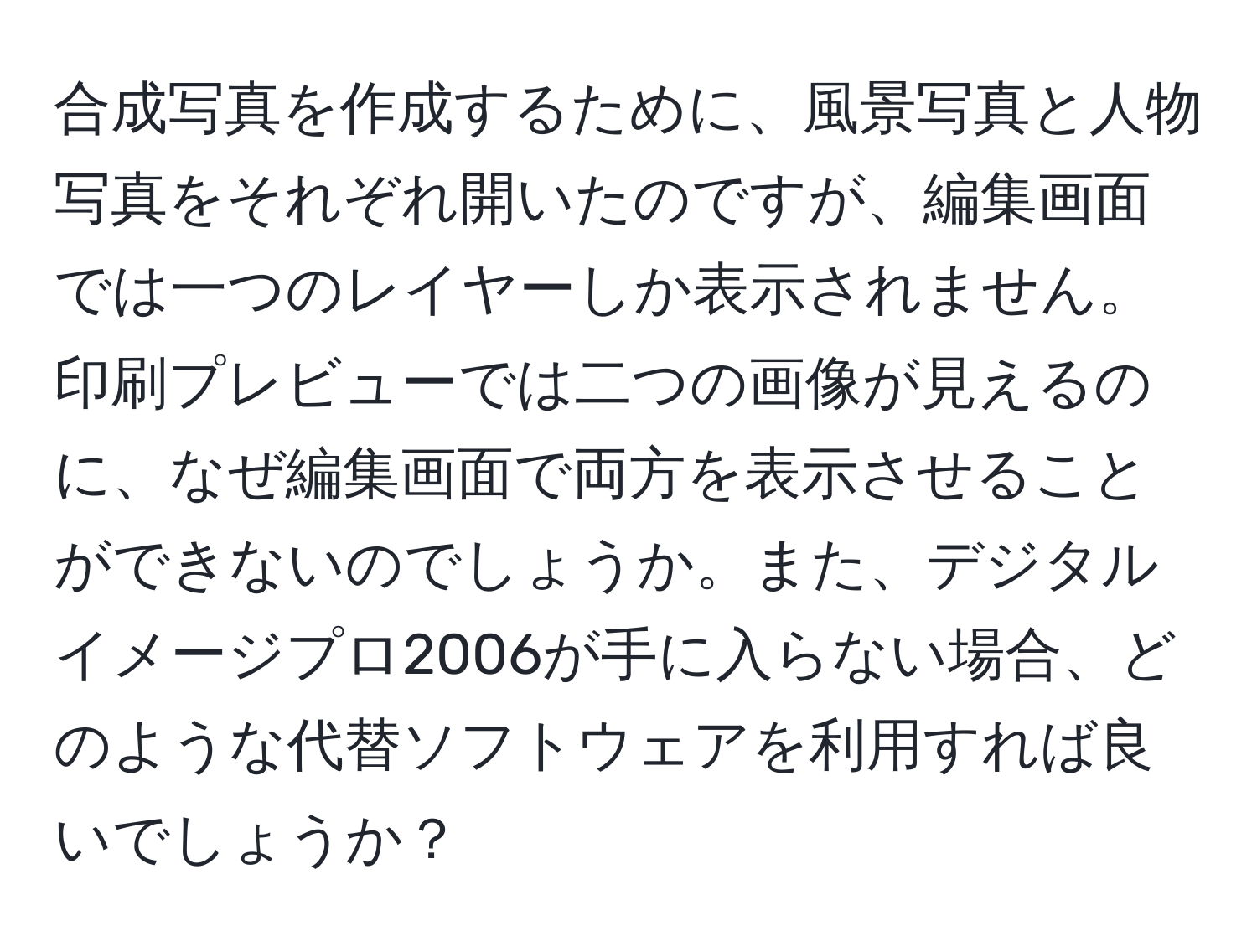 合成写真を作成するために、風景写真と人物写真をそれぞれ開いたのですが、編集画面では一つのレイヤーしか表示されません。印刷プレビューでは二つの画像が見えるのに、なぜ編集画面で両方を表示させることができないのでしょうか。また、デジタルイメージプロ2006が手に入らない場合、どのような代替ソフトウェアを利用すれば良いでしょうか？