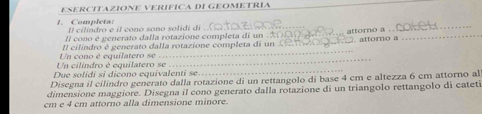 ESERCITAZIONE VERIFICA DI GEOMETRIA 
1. Completa: 
Il cilindro e il cono sono solidi di_ 
Il cono è generato dalla rotazione completa di un ._ attorno a_ 
_ 
Il cilindro è generato dalla rotazione completa di un _. attorno a 
Un cono è equilatero se 
_ 
Un cilindro è equilatero se 
_ 
Due solidi si dicono equivalenti se 
_ 
Disegna il cilindro generato dalla rotazione di un rettangolo di base 4 cm e altezza 6 cm attorno al 
dimensione maggiore. Disegna il cono generato dalla rotazione di un triangolo rettangolo di cateti
cm e 4 cm attorno alla dimensione minore.