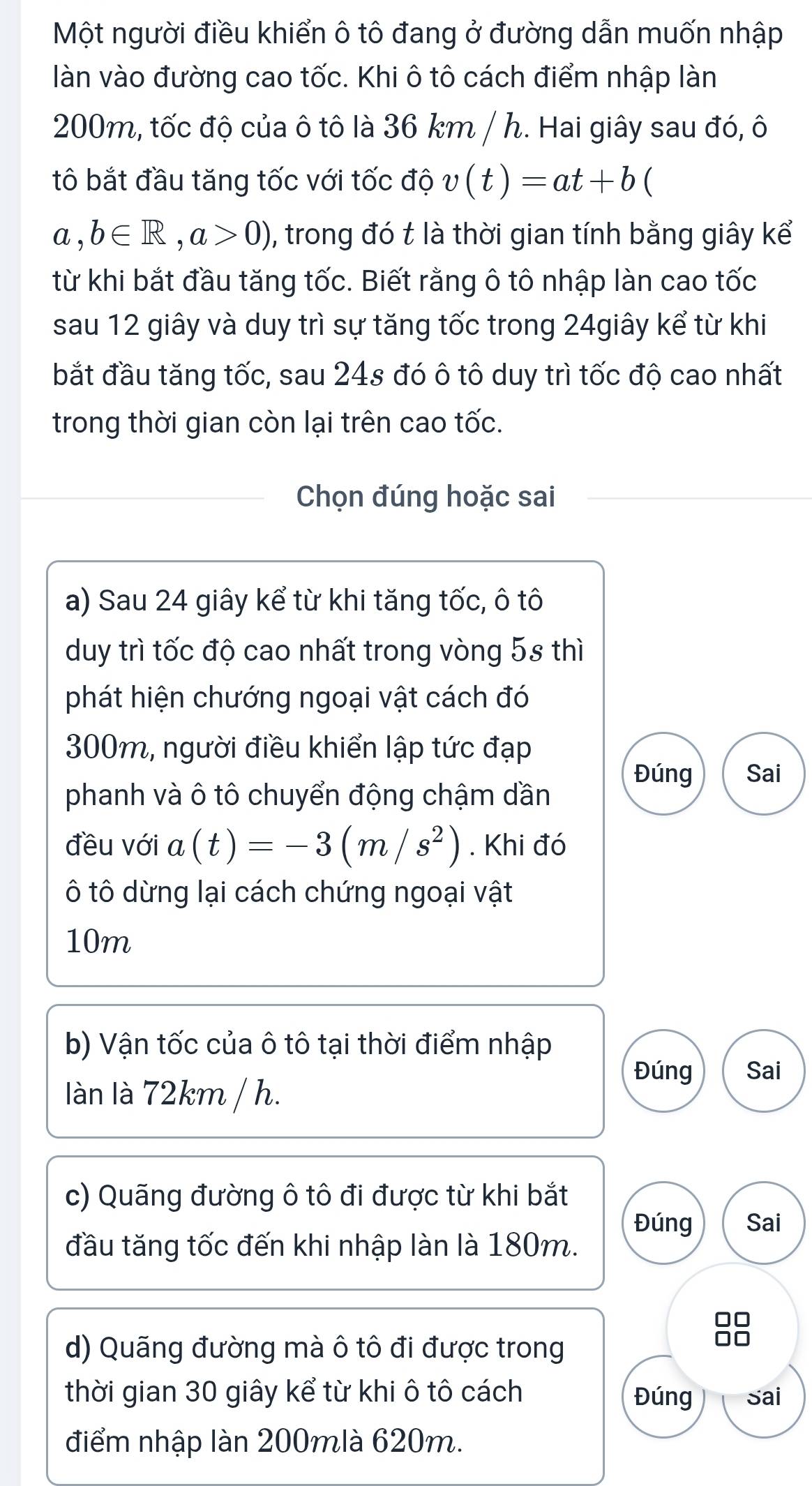 Một người điều khiển ô tô đang ở đường dẫn muốn nhập 
làn vào đường cao tốc. Khi ô tô cách điểm nhập làn
200m, tốc độ của ô tô là 36 km / h. Hai giây sau đó, ô 
tô bắt đầu tăng tốc với tốc độ v(t)=at+b (
a,b∈ R, a>0) , trong đó t là thời gian tính bằng giây kể 
từ khi bắt đầu tăng tốc. Biết rằng ô tô nhập làn cao tốc 
sau 12 giây và duy trì sự tăng tốc trong 24giây kể từ khi 
bắt đầu tăng tốc, sau 24s đó ô tô duy trì tốc độ cao nhất 
trong thời gian còn lại trên cao tốc. 
Chọn đúng hoặc sai 
a) Sau 24 giây kể từ khi tăng tốc, ô tô 
duy trì tốc độ cao nhất trong vòng 5s thì 
phát hiện chướng ngoại vật cách đó
300m, người điều khiển lập tức đạp 
Đúng Sai 
phanh và ô tô chuyển động chậm dần 
đều với a(t)=-3(m/s^2). Khi đó 
ô tô dừng lại cách chứng ngoại vật
10m
b) Vận tốc của ô tô tại thời điểm nhập 
Đúng Sai 
làn là 72km / h. 
c) Quãng đường ô tô đi được từ khi bắt 
Đúng Sai 
đầu tăng tốc đến khi nhập làn là 180m.
□□
d) Quãng đường mà ô tô đi được trong 
□□ 
thời gian 30 giây kể từ khi ô tô cách Đúng Sai 
điểm nhập làn 200mlà 620m.