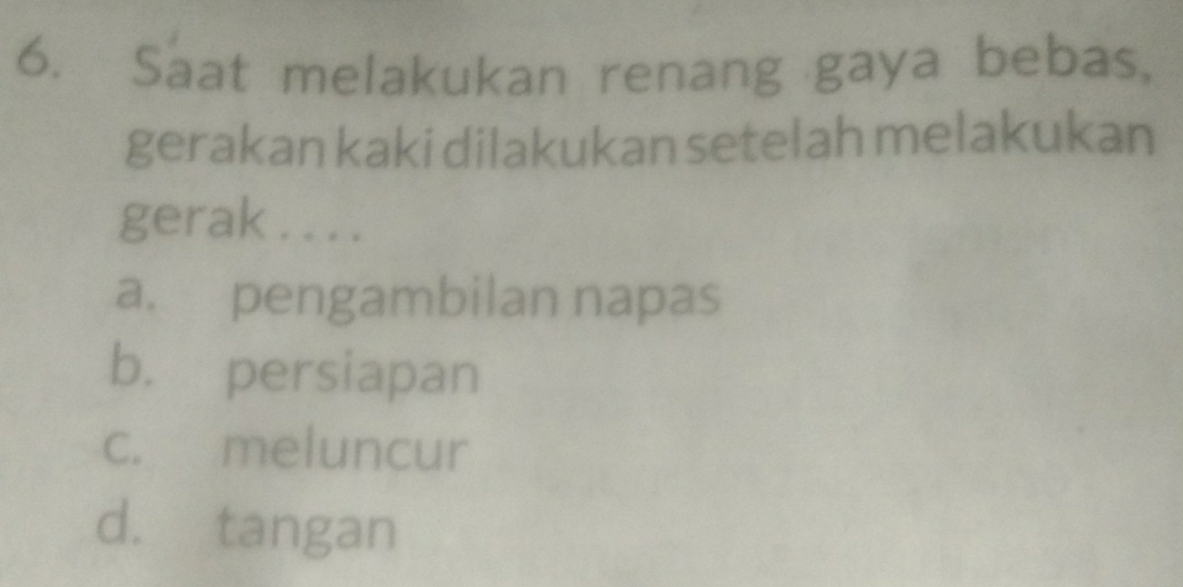 Saat melakukan renang gaya bebas,
gerakan kaki dilakukan setelah melakukan
gerak . . . .
a. pengambilan napas
b. persiapan
c. meluncur
d. tangan