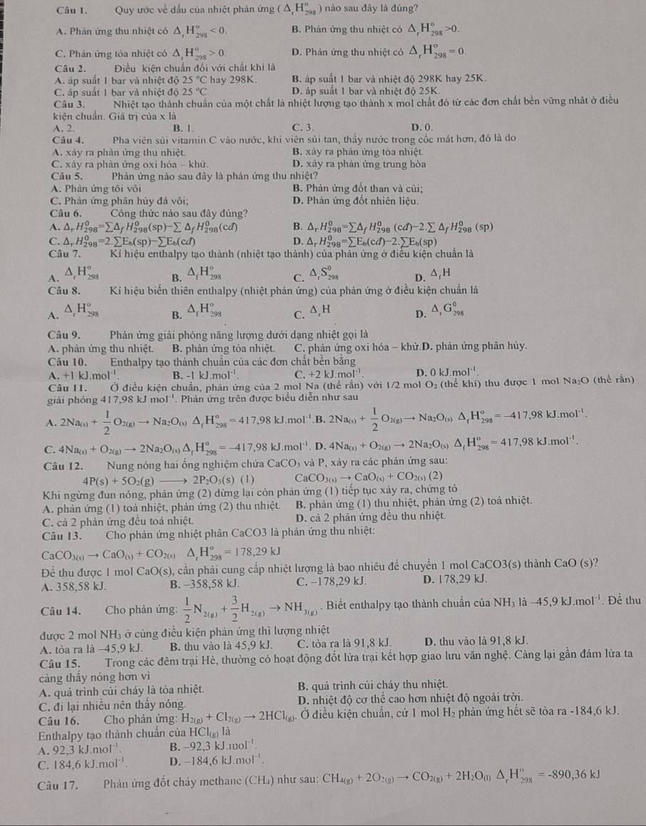 Quy ước về dầu của nhiệt phản ứng (△ _rH_(298)°) nào sau đây là đúng?
A. Phản ứng thu nhiệt có △ _rH_(298)°<0. B. Phản ứng thu nhiệt có △ _rH_(298)°>0.
C. Phản ứng tỏa nhiệt có △ _rH_(298)^o>0. D. Phản ứng thu nhiệt cỏ △ _rH_(298)^o=0.
Câu 2. Điều kiện chuẩn đối với chất khi là
A. áp suất 1 bar và nhiệt độ 25°C hay 298K B. áp suất 1 bar và nhiệt độ 298K hay 25K.
C. áp suất 1 bar và nhiệt độ 25°C D. áp suất 1 bar và nhiệt độ 25K.
Câu 3. . Nhiệt tạo thành chuẩn của một chất là nhiệt lượng tạo thành x mol chất đó từ các đơn chất bền vững nhật ở điều
kiện chuẩn. Giá trị của x là
A. 2. B. 1 C. 3 D. 0.
Câu 4. Pha viên sủi vitamin C vào nước, khi viên sủi tan, thầy nước trong cốc mát hơn, đó là do
A. xây ra phàn ứng thu nhiệt. B. xây ra phản ứng tòa nhiệt
C. xây ra phân ứng oxi hóa - khử. D. xây ra phản ứng trung hòa
Câu 5.  Phản ứng nào sau đây là phản ứng thu nhiệt?
A. Phản ứng tôi vôi B. Phản ứng đổt than và củi;
C. Phản ứng phân hủy đá vôi; D. Phản ứng đốt nhiên liệu.
Câu 6. Công thức nào sau đây đúng?
A. △ _rH_(298)^0=sumlimits △ _fH_(298)^0(sp)-sumlimits △ _fH_(298)^0(cd) B. △ _rH_(298)^0=sumlimits △ _fH_(298)^0(cd)-2.sumlimits △ _fH_(298)^0(sp)
C. △ _rH_(298)^0=2.sumlimits E_b(sp)-sumlimits E_b(cd) D. △ _rH_(298)^0=sumlimits E_b(cd)-2.sumlimits E_b(sp)
Câu 7.  Kí hiệu enthalpy tạo thành (nhiệt tạo thành) của phản ứng ở điều kiện chuẩn là
A. △ _rH_(298)° △ _fH_(298)^o C. △ _rS_(298)^0 D. △ _fH
B.
Câu 8.  Kí hiệu biến thiên enthalpy (nhiệt phản ứng) của phản ứng ở điều kiện chuẩn là
A. △ _rH_(298)° △ _fH_(298)^o C. Δ,H △ _rG_(298)°
B.
D.
Câu 9. Phản ứng giải phóng năng lượng dưới dạng nhiệt gọi là
A. phản ứng thu nhiệt. B. phản ứng tỏa nhiệt. C. phản ứng oxi hóa -khir.D 0. phản ứng phân hủy.
Câu 10. Enthalpy tạo thành chuẩn của các đơn chất bền bằng
A. +1kJ.mol^(-1) B. -1kJ.mol^(-1). C. +2kJ.mol^(-1). D. 0kJ.n 1^(-1).
Câu 11. Ở điều kiện chuẩn, phản ứng của 2 mol Na (thể rắn) với 1/2 mol O_2 (thể khí) thu được 1 mol Na₂O (thể rắn)
giải phóng 417,98kJmol^(-1). Phản ứng trên được biểu diễn như sau
A. 2Na_(s)+ 1/2 O_2(g)to Na_2O_(s)△ _fH_(298)°=417,98kJ.mol^(-1). B. 2Na_(s)+ 1/2 O_2(g)to Na_2O_(s)△ _fH_(298)°=-417,98kJ.mol^(-1).
C. 4Na_(s)+O_2(g)to 2Na_2O_(s)△ _fH_(298)°=-417,98kJ.mol^(-1). D. 4Na_(s)+O_2(g)to 2Na_2O_(s)△ _fH_(298)^o=417,98kJ.mol^(-1).
Câu 12. Nung nóng hai ống nghiệm chứa CaCO_3 à và P, xảy ra các phản ứng sau:
4P(s)+5O_2(g) 2P_2O_5(s)(l) Ca CO_3(s)to CaO_(s)+CO_2(s)(2)
Khi ngừng đun nóng, phản ứng (2) dừng lại còn phản ứng (1) tiếp tục xảy ra, chứng tỏ
A. phản ứng (1) toà nhiệt, phản ứng (2) thu nhiệt. B. phản ứng (1) thu nhiệt, phản ứng (2) toả nhiệt.
C. cả 2 phản ứng đều toả nhiệt. D. cả 2 phản ứng đều thu nhiệt.
Câu 13. Cho phản ứng nhiệt phân CaCO3 là phản ứng thu nhiệt:
CaCO_3(s)to CaO_(s)+CO_2(s) △ _rH_(298)°=178,29kJ
Để thu được 1 mol CaO(s) , cần phải cung cấp nhiệt lượng là bao nhiêu để chuyển 1 mol CaCO3(s) thành CaO(s)
A. 358,58 kJ. B. -358,58 kJ. C. -178,29 kJ. D. 178,29 kJ.
Câu 14. Cho phản ứng:  1/2 N_2(g)+ 3/2 H_2(g)to NH_3(g). Biết enthalpy tạo thành chuẩn của NH_3llambda -45,9kJ.mol^(-1). Để thu
được 2 mol NH₃ ở cùng điều kiện phản ứng thì lượng nhiệt
A. tỏa ra là −45,9 kJ. B. thu vào là 45,9 kJ. C. tỏa ra là 91,8 kJ. D. thu vào là 91,8 kJ.
Câu 15. Trong các đêm trại Hè, thường có hoạt động đốt lửa trại kết hợp giao lưu văn nghệ. Cảng lại gần đám lửa ta
càng thấy nóng hơn vì
A. quá trình củi cháy là tòa nhiệt. B. quá trình củi cháy thu nhiệt.
C. đi lại nhiều nên thấy nóng. D. nhiệt độ cơ thể cao hơn nhiệt độ ngoài trời.
Câu 16.  Cho phản ứng: H_2(g)+Cl_2(g)to 2HCl_(g). Ở điều kiện chuẩn, cứ 1 mol H₂ phản ứng hết sẽ tòa ra -184,6 kJ.
Enthalpy tạo thành chuẩn của HCI_(g)la
A. 92,3kJ.mol^(-1). B. -92,3kJ.mol^(-1).
C. 184,6kJ.mol^(-1). D. -184,6kJ.mol^(-1).
Câu 17. Phản ứng đốt chây methane (CH₄) như sau: CH_4(g)+2O_2(g)to CO_2(g)+2H_2O_(l)△ _rH_(298)^o=-890,36kJ