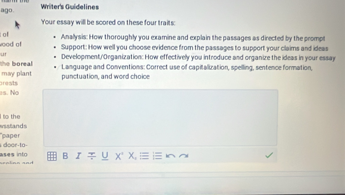 ago. Writer's Guidelines 
Your essay will be scored on these four traits: 
of Analysis: How thoroughly you examine and explain the passages as directed by the prompt 
ood of Support: How well you choose evidence from the passages to support your claims and ideas 
ur 
Development/Organization: How effectively you introduce and organize the ideas in your essay 
the boreal Language and Conventions: Correct use of capitalization, spelling, sentence formation, 
may plant punctuation, and word choice 
prests 
es. No 
to the 
wsstands 
'paper 
door-to- 
ases into U X^2 X_n
B I