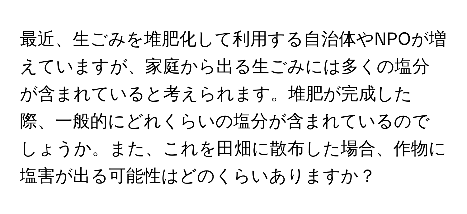 最近、生ごみを堆肥化して利用する自治体やNPOが増えていますが、家庭から出る生ごみには多くの塩分が含まれていると考えられます。堆肥が完成した際、一般的にどれくらいの塩分が含まれているのでしょうか。また、これを田畑に散布した場合、作物に塩害が出る可能性はどのくらいありますか？