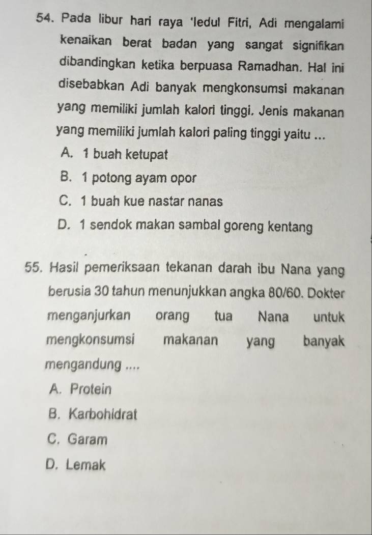 Pada libur hari raya 'ledul Fitri, Adi mengalami
kenaikan berat badan yang sangat signifikan
dibandingkan ketika berpuasa Ramadhan. Hal ini
disebabkan Adi banyak mengkonsumsi makanan
yang memiliki jumlah kalori tinggi. Jenis makanan
yang memiliki jumlah kalori paling tinggi yaitu ...
A. 1 buah ketupat
B. 1 potong ayam opor
C. 1 buah kue nastar nanas
D. 1 sendok makan sambal goreng kentang
55. Hasil pemeriksaan tekanan darah ibu Nana yang
berusia 30 tahun menunjukkan angka 80/60. Dokter
menganjurkan orang tua Nana untuk
mengkonsumsi makanan yang banyak
mengandung ....
A. Protein
B. Karbohidrat
C. Garam
D. Lemak