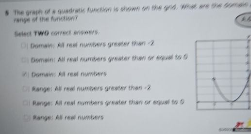 # The graph of a quadratic function is shown on the grid. 'What are the bomain 
range of the function?
Select TWO correct answers
Domain: All real numbers greater than 2
□) Demain: All real numbers greater than or equal to O
[ Domain: All real numbers
Range: All real numbers greater than -2
Range: All real numbers greater than or equal to O
Range: All real numbers