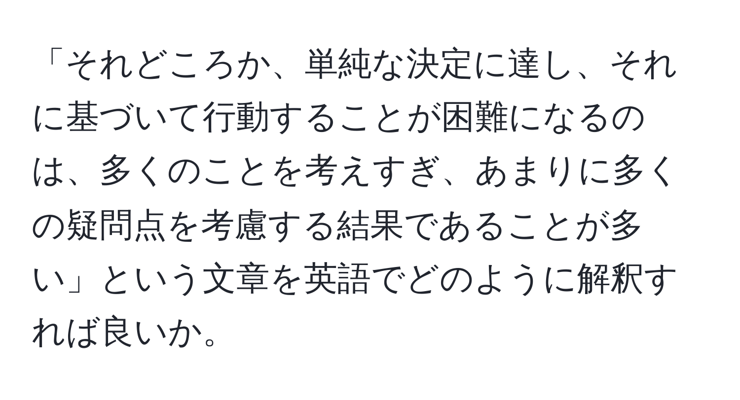 「それどころか、単純な決定に達し、それに基づいて行動することが困難になるのは、多くのことを考えすぎ、あまりに多くの疑問点を考慮する結果であることが多い」という文章を英語でどのように解釈すれば良いか。