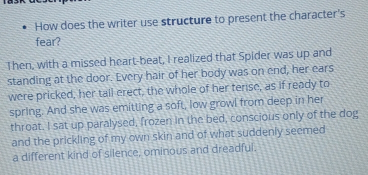 How does the writer use structure to present the character's 
fear? 
Then, with a missed heart-beat, I realized that Spider was up and 
standing at the door. Every hair of her body was on end, her ears 
were pricked, her tail erect, the whole of her tense, as if ready to 
spring. And she was emitting a soft, low growl from deep in her 
throat. I sat up paralysed, frozen in the bed, conscious only of the dog 
and the prickling of my own skin and of what suddenly seemed 
a different kind of silence, ominous and dreadful.