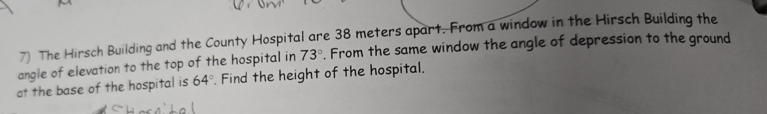 The Hirsch Building and the County Hospital are 38 meters apart. From a window in the Hirsch Building the 
angle of elevation to the top of the hospital in 73°. From the same window the angle of depression to the ground 
at the base of the hospital is 64°. Find the height of the hospital.