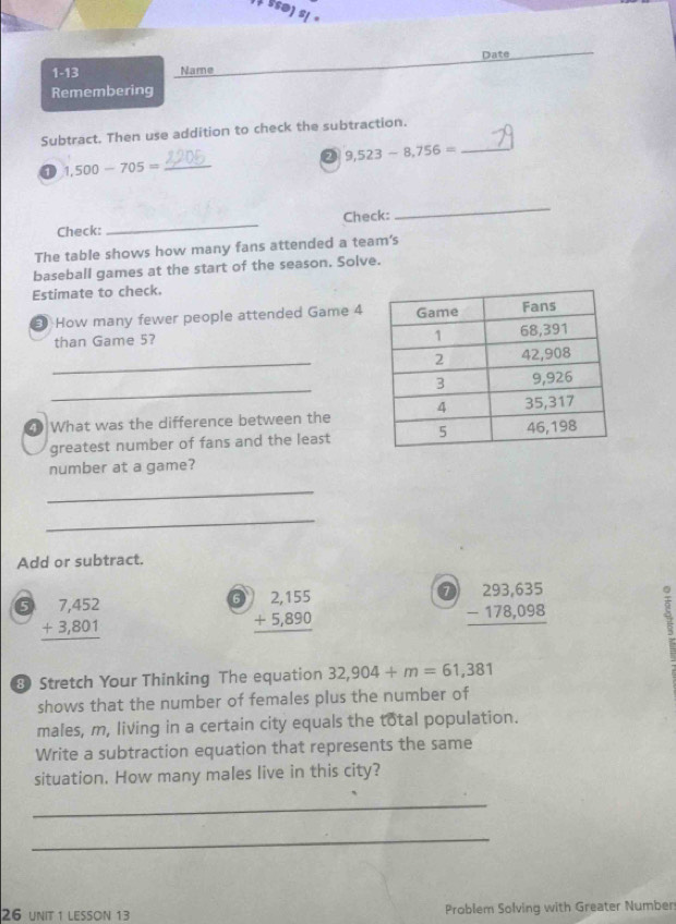 Ssø) S( · 
Date 
1-13 Name 
Remembering 
Subtract. Then use addition to check the subtraction.
9,523-8,756= _ 
0 500-705= _ 
Check: _Check: 
_ 
The table shows how many fans attended a team's 
baseball games at the start of the season. Solve. 
Estimate to check. 
E How many fewer people attended Game 4
than Game 5? 
_ 
_ 
What was the difference between the 
greatest number of fans and the least 
number at a game? 
_ 
_ 
Add or subtract. 
0 beginarrayr 7,452 +3,801 hline endarray
6 beginarrayr )2,155 +5,890 hline endarray
beginarrayr 293,635 -178,098 hline endarray
Stretch Your Thinking The equation 32,904+m=61,381
shows that the number of females plus the number of 
males, m, living in a certain city equals the total population. 
Write a subtraction equation that represents the same 
situation. How many males live in this city? 
_ 
_ 
26 unit 1 lesson 13 Problem Solving with Greater Number