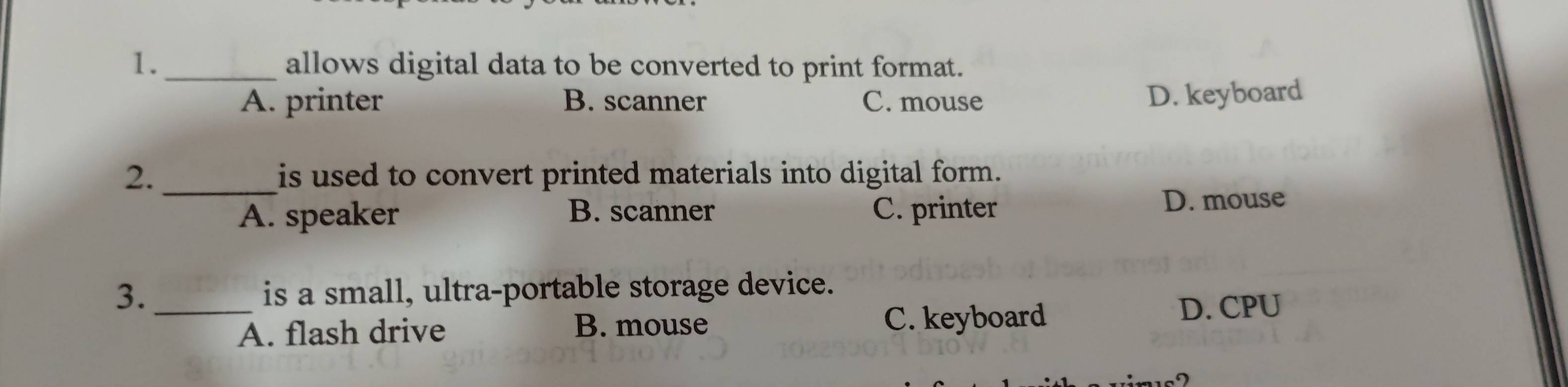 1._ allows digital data to be converted to print format.
A. printer B. scanner C. mouse D. keyboard
2. _is used to convert printed materials into digital form.
B. scanner D. mouse
A. speaker C. printer
3. _is a small, ultra-portable storage device.
A. flash drive B. mouse C. keyboard
D. CPU