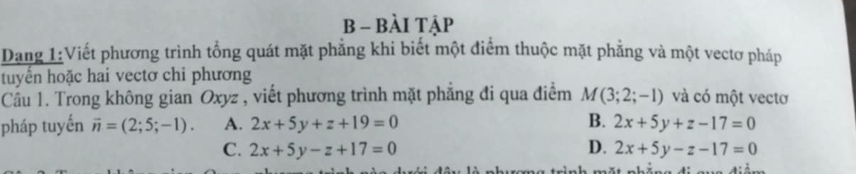 BÀI TậP
Dang 1:Viết phương trình tổng quát mặt phẳng khi biết một điểm thuộc mặt phẳng và một vectơ pháp
tuyển hoặc hai vectơ chi phương
Câu 1. Trong không gian Oxyz , viết phương trình mặt phẳng đi qua điểm M(3;2;-1) và có một vectơ
pháp tuyến vector n=(2;5;-1). A. 2x+5y+z+19=0 B. 2x+5y+z-17=0
C. 2x+5y-z+17=0 D. 2x+5y-z-17=0