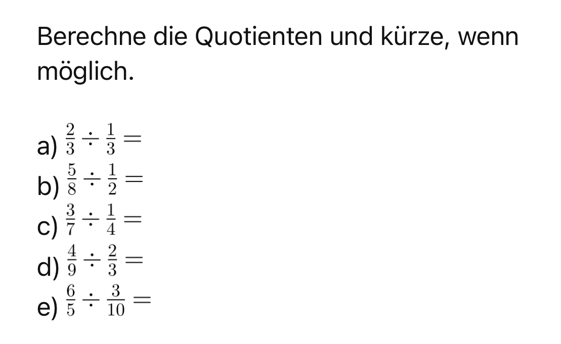 Berechne die Quotienten und kürze, wenn 
möglich. 
a)  2/3 /  1/3 =
b)  5/8 /  1/2 =
c)  3/7 /  1/4 =
d)  4/9 /  2/3 =
e)  6/5 /  3/10 =