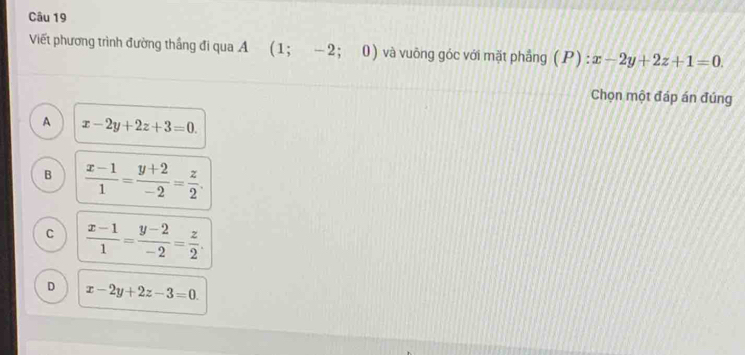 Viết phương trình đường thắng đi qua A (1;-2; 0) và vuōng góc với mặt phẳng (P):x-2y+2z+1=0. 
Chọn một đáp án đúng
A x-2y+2z+3=0.
B  (x-1)/1 = (y+2)/-2 = z/2 .
C  (x-1)/1 = (y-2)/-2 = z/2 .
D x-2y+2z-3=0