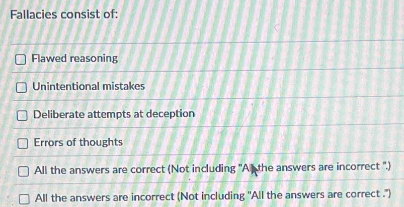 Fallacies consist of:
Flawed reasoning
Unintentional mistakes
Deliberate attempts at deception
Errors of thoughts
All the answers are correct (Not including 'Alf the answers are incorrect ''.)
All the answers are incorrect (Not including "All the answers are correct .")