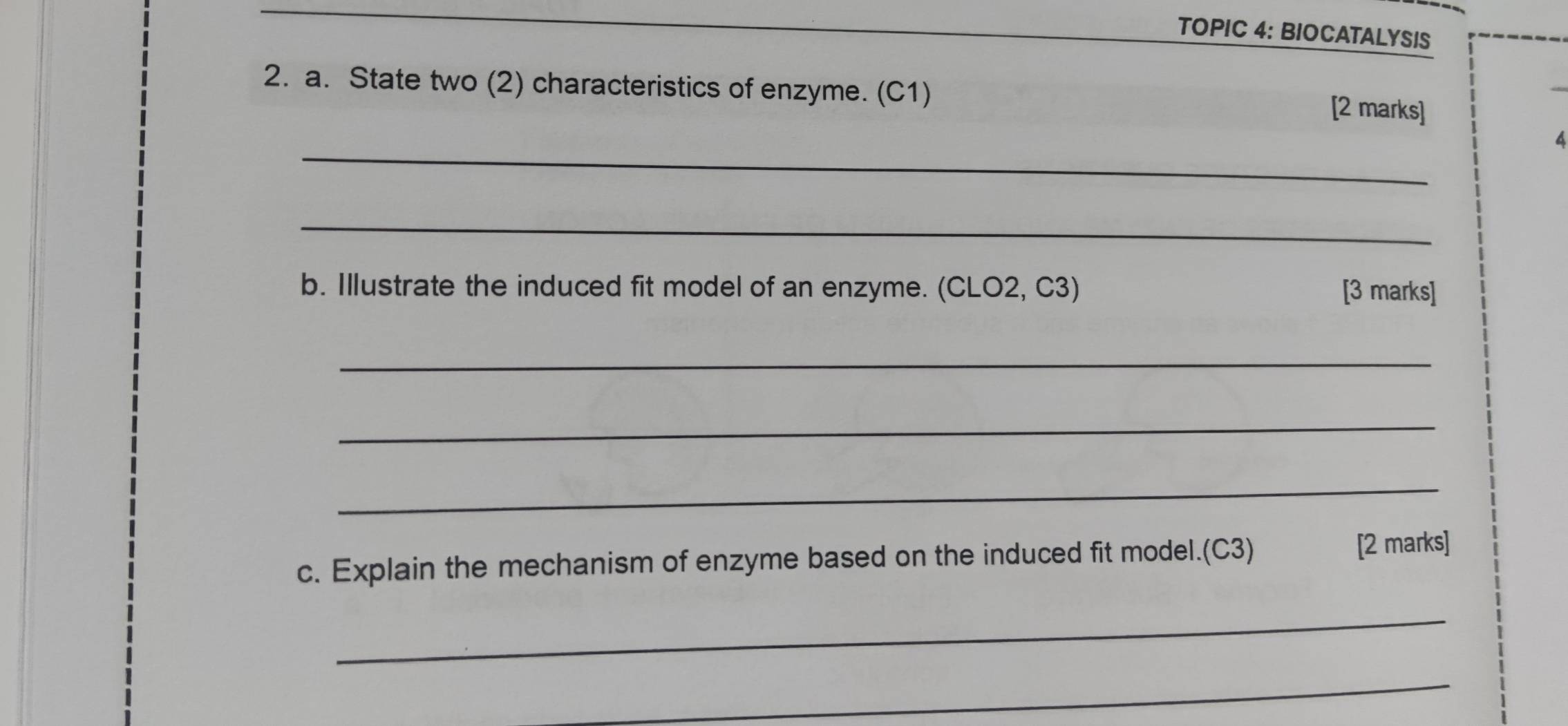 TOPIC 4: BIOCATALYSIS 
2. a. State two (2) characteristics of enzyme. (C1) [2 marks] 
_ 
4 
_ 
b. Illustrate the induced fit model of an enzyme. (CLO2, C3) [3 marks] 
_ 
_ 
_ 
c. Explain the mechanism of enzyme based on the induced fit model.(C3) [2 marks] 
_ 
_