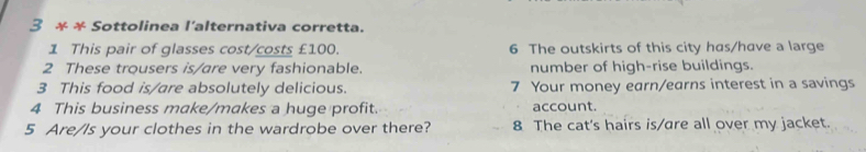 3 * * Sottolinea l'alternativa corretta. 
1 This pair of glasses cost/costs £100. 6 The outskirts of this city has/have a large 
2 These trousers is/are very fashionable. number of high-rise buildings. 
3 This food is/are absolutely delicious. 7 Your money earn/earns interest in a savings 
4 This business make/makes a huge profit. account. 
5 Are/Is your clothes in the wardrobe over there? 8 The cat's hairs is/are all over my jacket.