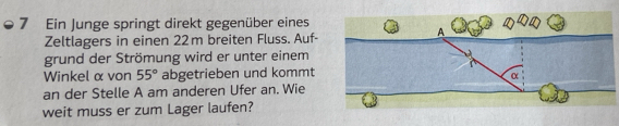 Ein Junge springt direkt gegenüber eines 
Zeltlagers in einen 22m breiten Fluss. Auf- 
grund der Strömung wird er unter einem 
Winkel α von 55° abgetrieben und kommt 
an der Stelle A am anderen Ufer an. Wie 
weit muss er zum Lager laufen?