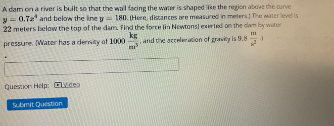 A dam on a river is built so that the wall facing the water is shaped like the region above the curve
y=0.7x^4 and below the line y=180. (Here, distances are measured in meters.) The water level is
22 meters below the top of the dam. Find the force (in Newtons) exerted on the dam by water 
pressure. (Water has a density of 1000 kg/m^3  , and the acceleration of gravity is 9.8 m/s^2 .). 
Question Help: Video 
Submit Question