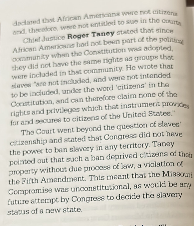 declared that African Americans were not citizens 
and, therefore, were not entitled to sue in the courts 
Chief Justice Roger Taney stated that since 
African Americans had not been part of the political 
community when the Constitution was adopted, 
they did not have the same rights as groups that 
were included in that community. He wrote that 
slaves "are not included, and were not intended 
to be included, under the word ‘citizens’ in the 
Constitution, and can therefore claim none of the 
rights and privileges which that instrument provides 
for and secures to citizens of the United States." 
The Court went beyond the question of slaves' 
citizenship and stated that Congress did not have 
the power to ban slavery in any territory. Taney 
pointed out that such a ban deprived citizens of their 
property without due process of law, a violation of 
the Fifth Amendment. This meant that the Missouri 
Compromise was unconstitutional, as would be any 
future attempt by Congress to decide the slavery 
status of a new state.