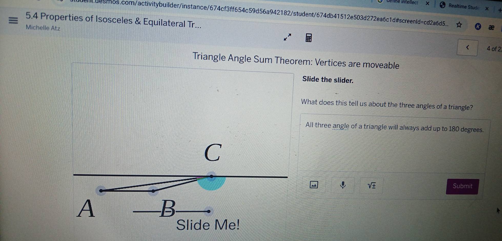 ne intellect × Realtime Stude 
ndesmos.com/activitybuilder/instance/674cf3ff654c59d56a942182/student/674db41512e503d272ea6c1d#screenId=cd2a6d5... 
= 5.4 Properties of Isosceles & Equilateral Tr... 
Michelle Atz 
< 4 of 2 
Triangle Angle Sum Theorem: Vertices are moveable 
Slide the slider. 
What does this tell us about the three angles of a triangle? 
All three angle of a triangle will always add up to 180 degrees. 
C 
ψ sqrt(± ) Submit 
A 
B 
Slide Me!