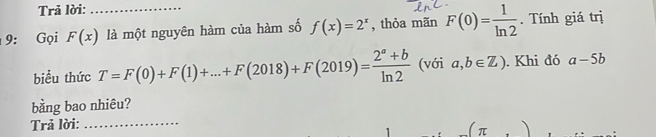 Trả lời: 
9: Gọi F(x) _ là một nguyên hàm của hàm số f(x)=2^x , thỏa mãn F(0)= 1/ln 2 . Tính giá trị 
biểu thức T=F(0)+F(1)+...+F(2018)+F(2019)= (2^a+b)/ln 2  (với a,b∈ Z). Khi đó a-5b
bằng bao nhiêu? 
Trả lời:_ 
π