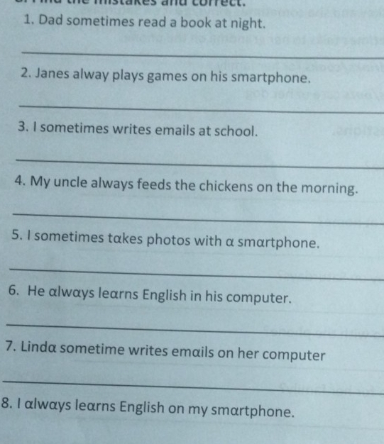 mistakes and correct. 
1. Dad sometimes read a book at night. 
_ 
2. Janes alway plays games on his smartphone. 
_ 
3. I sometimes writes emails at school. 
_ 
4. My uncle always feeds the chickens on the morning. 
_ 
5. I sometimes takes photos with a smartphone. 
_ 
6. He always learns English in his computer. 
_ 
7. Linda sometime writes emails on her computer 
_ 
8. I always learns English on my smartphone.