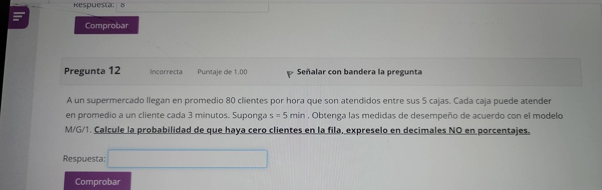 Respuesta: 8 
Comprobar 
Pregunta 12 Incorrecta Puntaje de 1.00 Señalar con bandera la pregunta 
A un supermercado llegan en promedio 80 clientes por hora que son atendidos entre sus 5 cajas. Cada caja puede atender 
en promedio a un cliente cada 3 minutos. Suponga s=5min. Obtenga las medidas de desempeño de acuerdo con el modelo 
M/G/1. Calcule la probabilidad de que haya cero clientes en la fila, expreselo en decimales NO en porcentajes. 
Respuesta: □ 
Comprobar