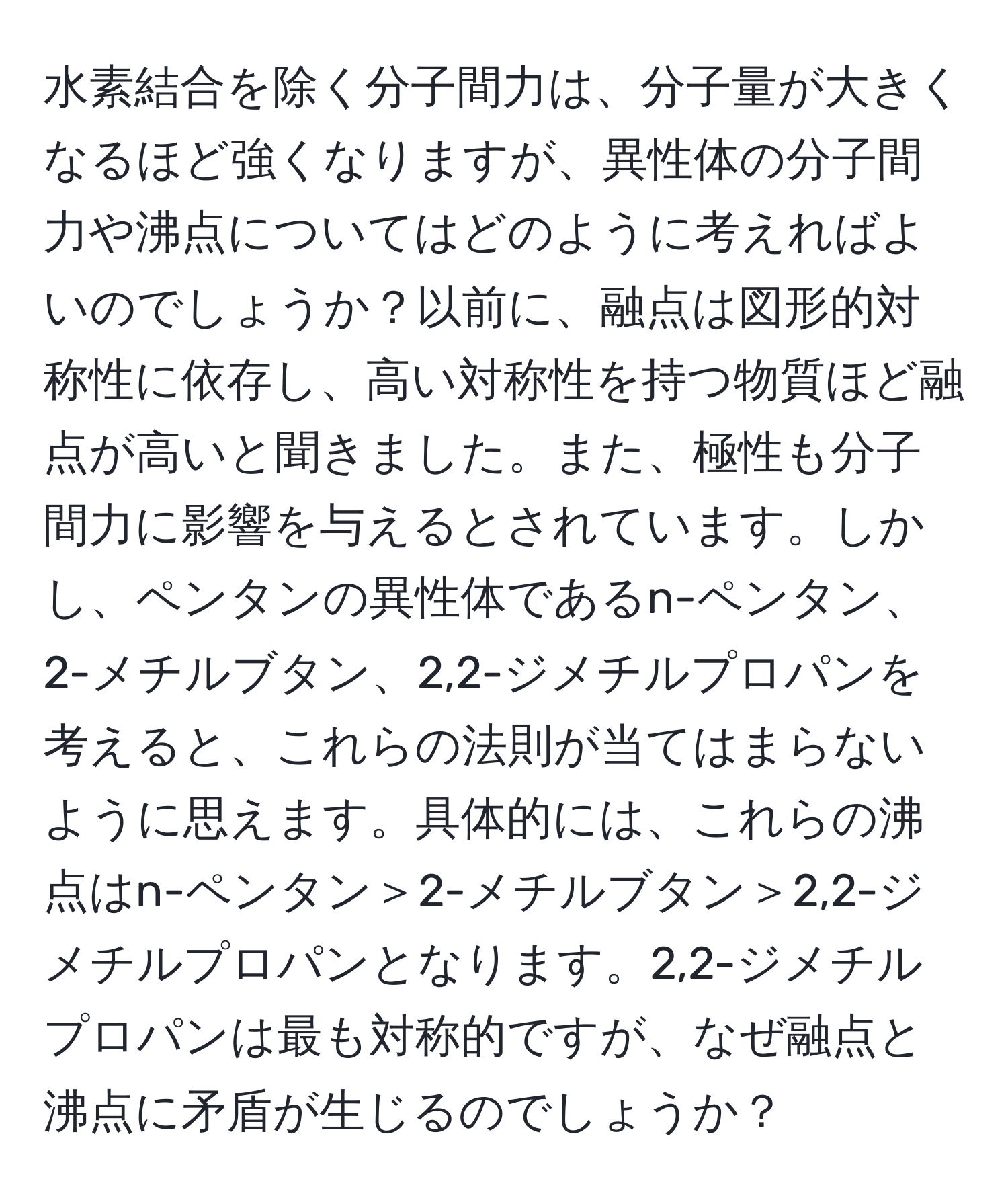 水素結合を除く分子間力は、分子量が大きくなるほど強くなりますが、異性体の分子間力や沸点についてはどのように考えればよいのでしょうか？以前に、融点は図形的対称性に依存し、高い対称性を持つ物質ほど融点が高いと聞きました。また、極性も分子間力に影響を与えるとされています。しかし、ペンタンの異性体であるn-ペンタン、2-メチルブタン、2,2-ジメチルプロパンを考えると、これらの法則が当てはまらないように思えます。具体的には、これらの沸点はn-ペンタン＞2-メチルブタン＞2,2-ジメチルプロパンとなります。2,2-ジメチルプロパンは最も対称的ですが、なぜ融点と沸点に矛盾が生じるのでしょうか？