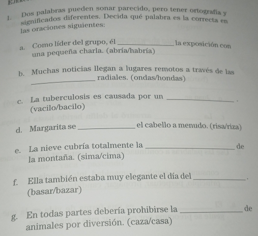 EER 
1. Dos palabras pueden sonar parecido, pero tener ortografía y 
significados diferentes. Decída qué palabra es la correcta en 
las oraciones siguientes: 
a. Como líder del grupo, él _la exposición con 
una pequeña charla. (abría/habría) 
b. Muchas noticias llegan a lugares remotos a través de las 
_radiales. (ondas/hondas) 
c. La tuberculosis es causada por un_ 
、 
(vacilo/bacilo) 
d. Margarita se_ 
el cabello a menudo. (risa/riza) 
e. La nieve cubría totalmente la _de 
la montaña. (sima/cima) 
f Ella también estaba muy elegante el día del_ 
. 
(basar/bazar) 
g. En todas partes debería prohibirse la_ 
de 
animales por diversión. (caza/casa)