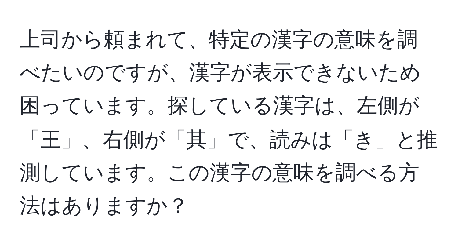 上司から頼まれて、特定の漢字の意味を調べたいのですが、漢字が表示できないため困っています。探している漢字は、左側が「王」、右側が「其」で、読みは「き」と推測しています。この漢字の意味を調べる方法はありますか？