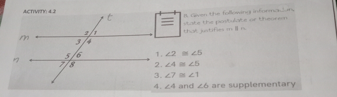 ACTIVITY: 4.2
B. Given the following informadion,
state the postulate or theorem
that justifies m Ⅱ n.
∠ 2≌ ∠ 5
∠ 4≌ ∠ 5
∠ 7≌ ∠ 1
∠ 4 and ∠ 6 are supplementary