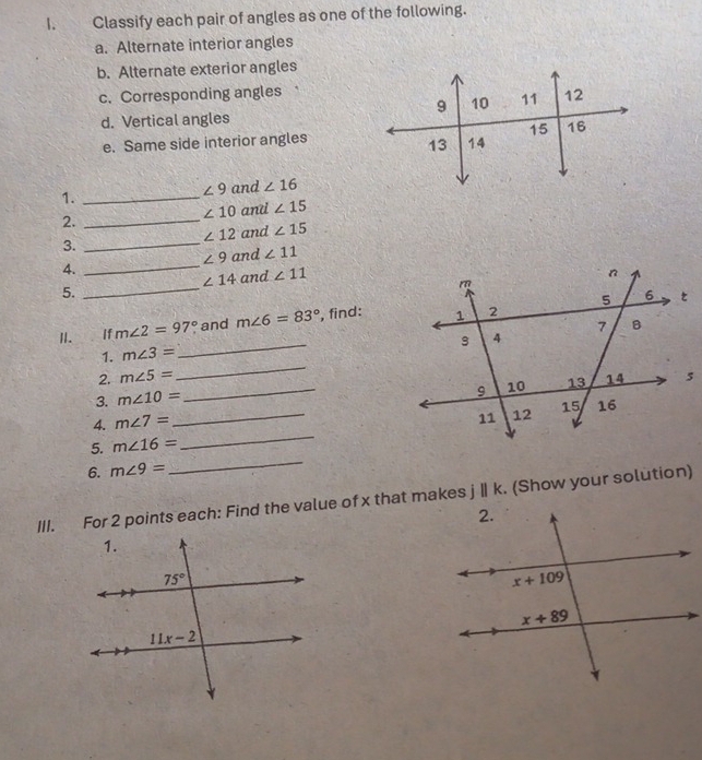 Classify each pair of angles as one of the following.
a. Alternate interior angles
b. Alternate exterior angles
c. Corresponding angles
d. Vertical angles
e. Same side interior angles
1._
∠ 9 and ∠ 16
∠ 10 and ∠ 15
2._
∠ 12 and ∠ 15
3._
∠ 9 and ∠ 11
4._
∠ 14 and ∠ 11
5._
_
I.  If m∠ 2=97° and m∠ 6=83° , find:
_
1. m∠ 3=
_
2. m∠ 5=
_
3. m∠ 10=
4. m∠ 7=
5. m∠ 16=
_
6. m∠ 9=
_
III. For 2 points each: Find the value of x that makes jⅡ k. (Show your solution)