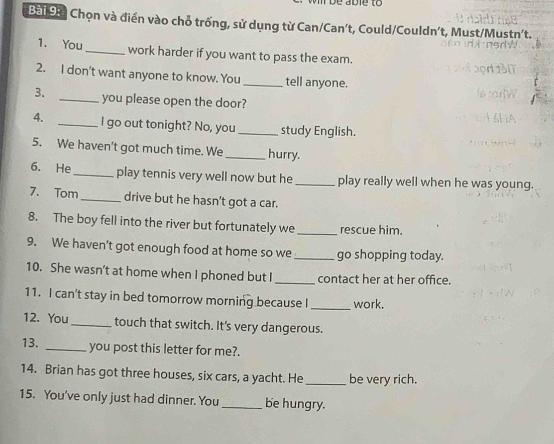 be able to 
Bài 9 à Chọn và điển vào chỗ trống, sử dụng từ Can/Can't, Could/Couldn't, Must/Mustn't. 
1. You _work harder if you want to pass the exam. 
2. I don't want anyone to know. You _tell anyone. 
3. 
_you please open the door? 
4. 
_I go out tonight? No, you _study English. 
5. We haven't got much time. We _hurry. 
6. He _play tennis very well now but he_ play really well when he was young. 
7. Tom_ drive but he hasn’t got a car. 
8. The boy fell into the river but fortunately we _rescue him. 
9. We haven’t got enough food at home so we_ go shopping today. 
10. She wasn’t at home when I phoned but I _contact her at her office. 
11. I can't stay in bed tomorrow morning because I _work. 
12. You _touch that switch. It’s very dangerous. 
13. _you post this letter for me?. 
14. Brian has got three houses, six cars, a yacht. He_ be very rich. 
15. You've only just had dinner. You_ be hungry.