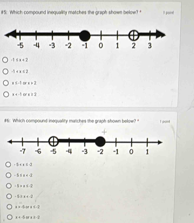 #5: Which compound inequality matches the graph shown below? * 1 point
-1≤ x<2</tex>
-1
x≤ -1 or x>2
x or x≥ 2
#6: Which compound inequality matches the graph shown below? * 1 point
-5
-5≤ x
-5>x≤ -2
-5≥ x
x>-5 or x≤ -2
x or x≥ -2