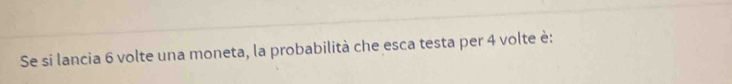 Se si lancia 6 volte una moneta, la probabilità che esca testa per 4 volte è: