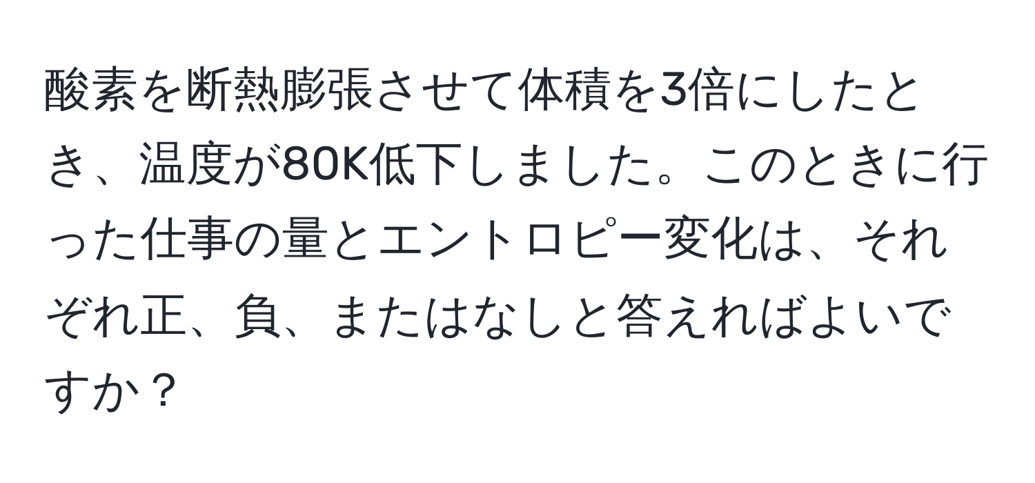 酸素を断熱膨張させて体積を3倍にしたとき、温度が80K低下しました。このときに行った仕事の量とエントロピー変化は、それぞれ正、負、またはなしと答えればよいですか？