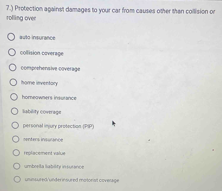 7.) Protection against damages to your car from causes other than collision or
rolling over
auto insurance
collision coverage
comprehensive coverage
home inventory
homeowners insurance
liability coverage
personal injury protection (PIP)
renters insurance
replacement value
umbrella liability insurance
uninsured/underinsured motorist coverage