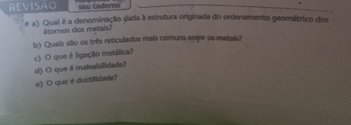 REVISAO seu caderno 
# a) Qual é a denominação dáda à estrutura originada do ordenamento geométrico dos 
átomos dos metais? 
b) Quais são os três reticulados mais comuns entre os metais? 
c) O que é ligação metálica? 
d) O que é maleabilidade? 
e) O que é ductilidade?