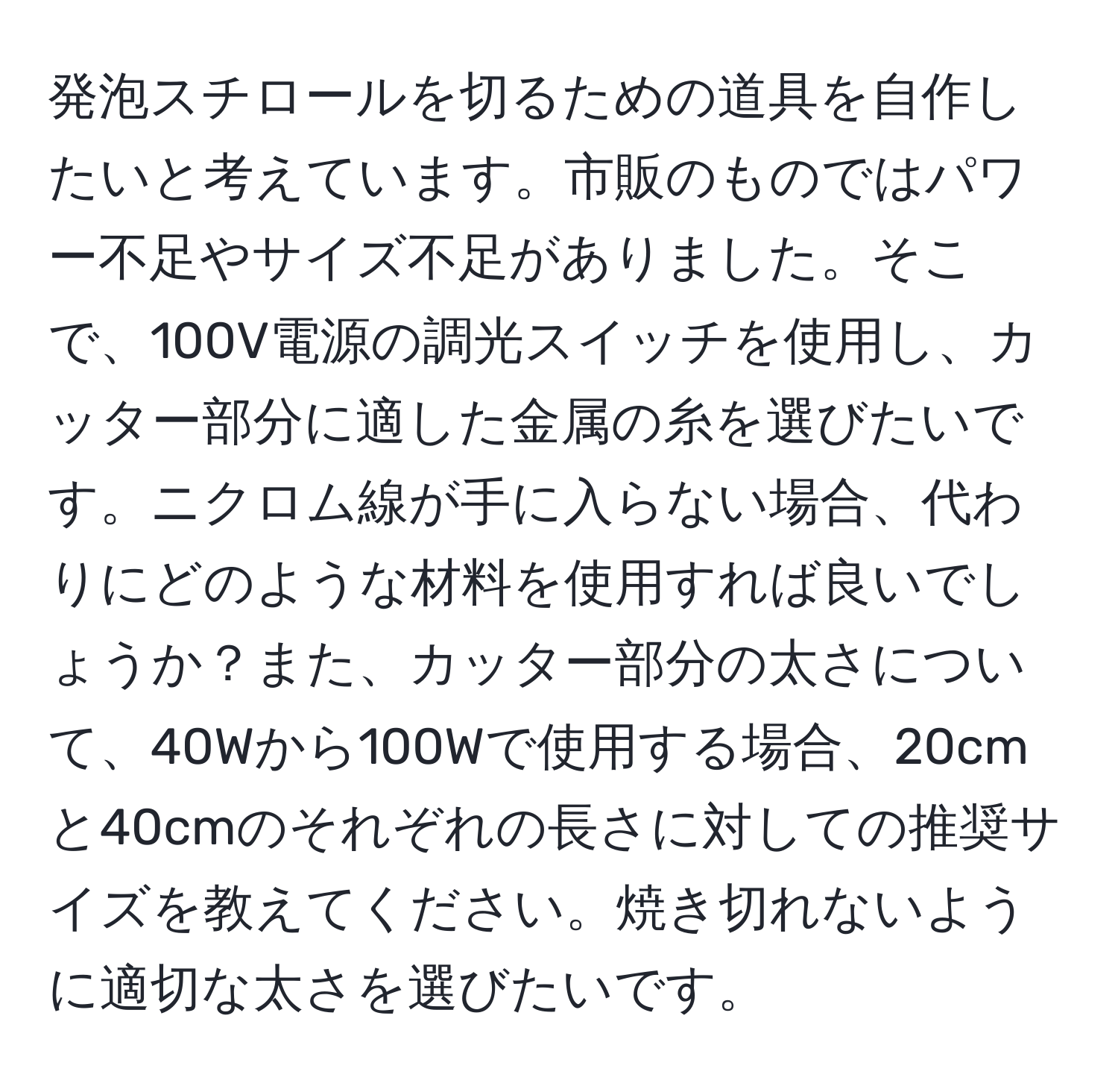 発泡スチロールを切るための道具を自作したいと考えています。市販のものではパワー不足やサイズ不足がありました。そこで、100V電源の調光スイッチを使用し、カッター部分に適した金属の糸を選びたいです。ニクロム線が手に入らない場合、代わりにどのような材料を使用すれば良いでしょうか？また、カッター部分の太さについて、40Wから100Wで使用する場合、20cmと40cmのそれぞれの長さに対しての推奨サイズを教えてください。焼き切れないように適切な太さを選びたいです。