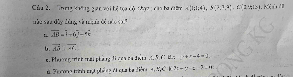 Trong không gian với hệ tọa độ Oxyz , cho ba điểm A(1;1;4), B(2;7;9), C(0;9;13) Mệnh đề
nào sau đây đúng và mệnh đề nào sai?
a. vector AB=vector i+6vector j+5vector k.
b. vector AB⊥ vector AC.
c. Phương trình mặt phẳng đi qua ba điểm A, B, C là x-y+z-4=0.
d. Phương trình mặt phẳng đi qua ba điểm A, B, C là 2x+y-z-2=0.