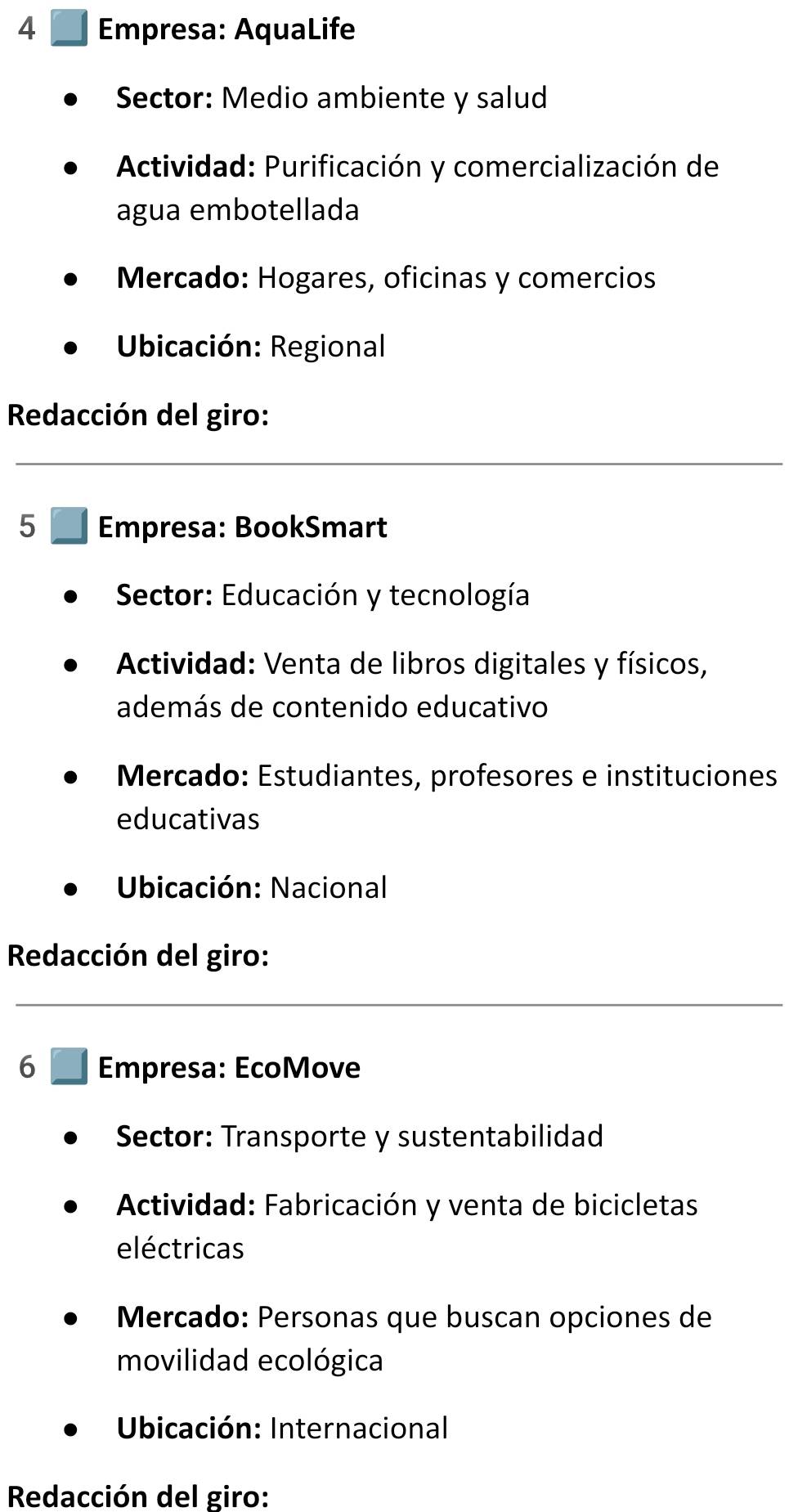 Empresa: AquaLife 
Sector: Medio ambiente y salud 
* Actividad: Purificación y comercialización de 
agua embotellada 
Mercado: Hogares, oficinas y comercios 
* Ubicación: Regional 
Redacción del giro: 
5 Empresa: BookSmart 
* Sector: Educación y tecnología 
* Actividad: Venta de libros digitales y físicos, 
además de contenido educativo 
Mercado: Estudiantes, profesores e instituciones 
educativas 
* Ubicación: Nacional 
Redacción del giro: 
6 Empresa: EcoMove 
Sector: Transporte y sustentabilidad 
*Actividad: Fabricación y venta de bicicletas 
eléctricas 
Mercado: Personas que buscan opciones de 
movilidad ecológica 
Ubicación: Internacional 
Redacción del giro: