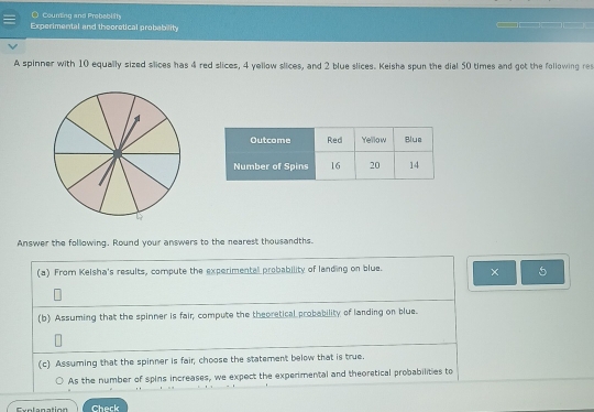 Counting and Probebiity __ 
Experimental and theoretical probability 
A spinner with 10 equally sized slices has 4 red slices, 4 yellow slices, and 2 blue slices. Keisha spun the dial 50 times and got the following res 
1 
Answer the following. Round your answers to the nearest thousandths. 
(a) From Kelsha's results, compute the experimental probability of landing on blue. × 5
(b) Assuming that the spinner is fair; compute the theoretical probability of landing on blue. 
(c) Assuming that the spinner is fair, choose the statement below that is true. 
As the number of spins increases, we expect the experimental and theoretical probabilities to 
F ae lanation Check