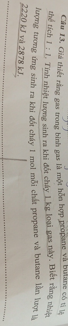 Giả thiết rằng gas trong bình gas là một hỗn hợp propane và butane có tỉ lệ 
thể tích 1:1. Tính nhiệt lượng sinh ra khi đốt cháy 1 kg loại gas này. Biết rằng nhiệt 
lượng tương ứng sinh ra khi đốt cháy 1 mol mỗi chất propane và butane lần lượt là
2220 kJ và 2878 kJ.