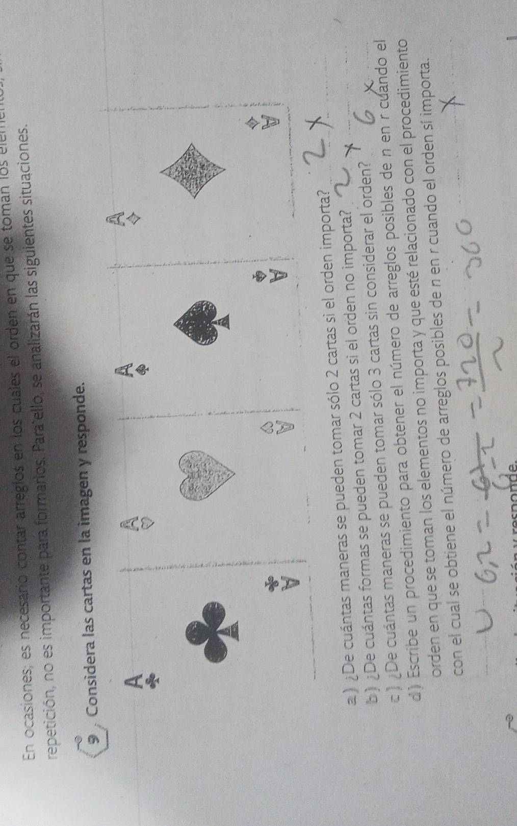 En ocasiones; es necesario contar arregios en los cuales el orden en que se tomán los eleme 
repetición, no es importante para formarios. Parañello, se analizarán las siguientes situaciones. 
9 Considera las cartas en la imagen y responde. 
A 
A 
) ¿De cuántas maneras se pueden tomar sólo 2 cartas si el orden importa? 
b) ¿De cuántas formas se pueden tomar 2 cartas si el orden no importa? 
c 》 ¿De cuántas maneras se pueden tomar sólo 3 cartas sin considerar el orden? 
d) Escribe un procedimiento para obtener el número de arreglos posibles de n en r cuando el 
orden en que se toman los elementos no importa y que esté relacionado con el procedimiento 
con el cual se obtiene el número de arreglos posibles de n en r cuando el orden sí importa.