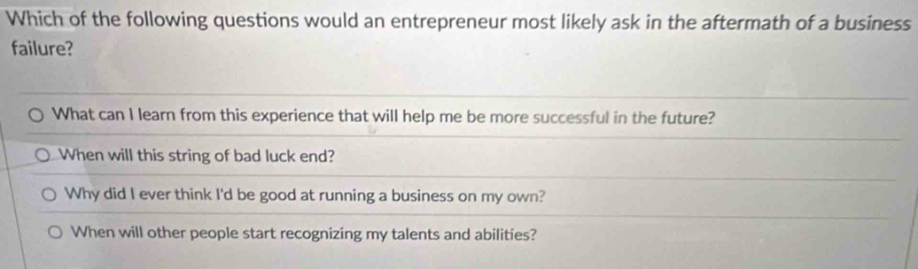 Which of the following questions would an entrepreneur most likely ask in the aftermath of a business
failure?
What can I learn from this experience that will help me be more successful in the future?
When will this string of bad luck end?
Why did I ever think I'd be good at running a business on my own?
When will other people start recognizing my talents and abilities?