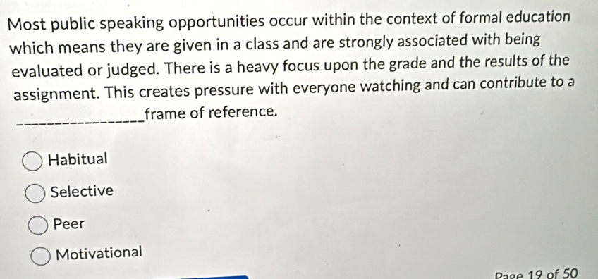 Most public speaking opportunities occur within the context of formal education
which means they are given in a class and are strongly associated with being
evaluated or judged. There is a heavy focus upon the grade and the results of the
assignment. This creates pressure with everyone watching and can contribute to a
_
frame of reference.
Habitual
Selective
Peer
Motivational
Page 19 of 50